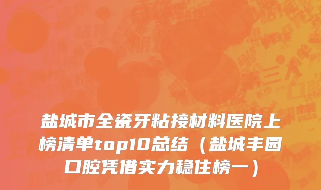 盐城市全瓷牙粘接材料医院上榜清单top10总结（盐城丰园口腔凭借实力稳住榜一）