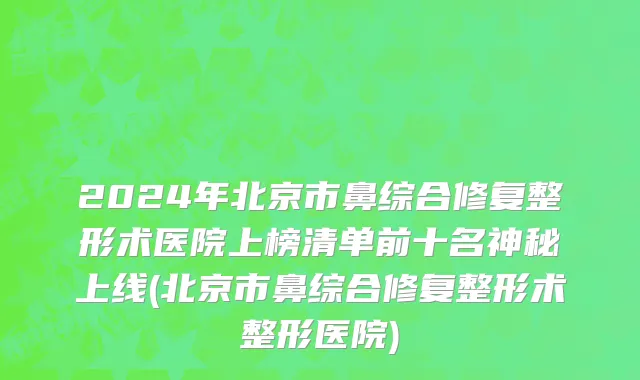 2024年北京市鼻综合修复整形术医院上榜清单前十名神秘上线(北京市鼻综合修复整形术整形医院)