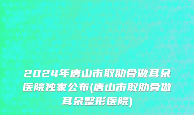 2024年唐山市取肋骨做耳朵医院独家公布(唐山市取肋骨做耳朵整形医院)