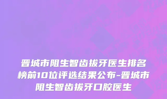 晋城市阻生智齿拔牙医生排名榜前10位评选结果公布-晋城市阻生智齿拔牙口腔医生