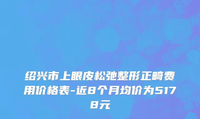 绍兴市上眼皮松弛整形正畸费用价格表-近8个月均价为5178元