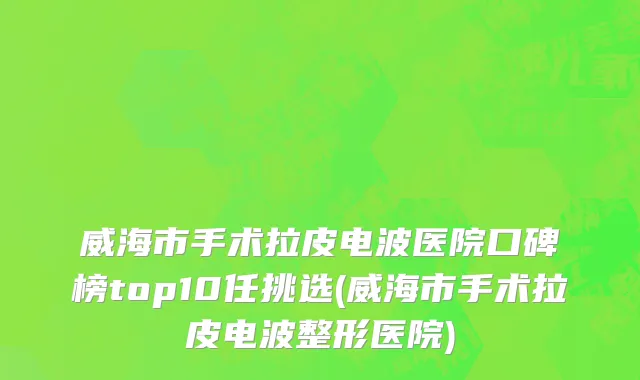 威海市手术拉皮电波医院口碑榜top10任挑选(威海市手术拉皮电波整形医院)