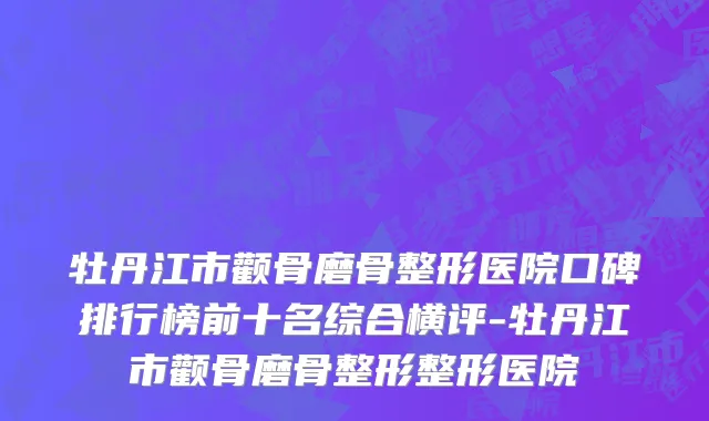 牡丹江市颧骨磨骨整形医院口碑排行榜前十名综合横评-牡丹江市颧骨磨骨整形整形医院