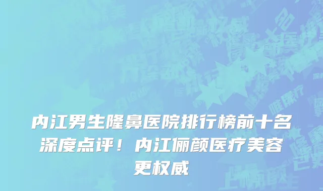 内江男生隆鼻医院排行榜前十名深度点评!内江俪颜医疗美容更权威