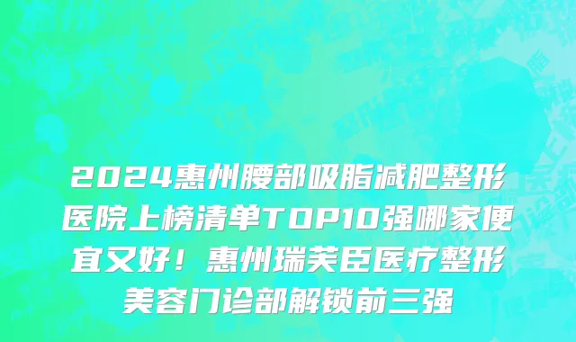 2024惠州腰部吸脂减肥整形医院上榜清单TOP10强哪家便宜又好！惠州瑞芙臣医疗整形美容门诊部解锁前三强