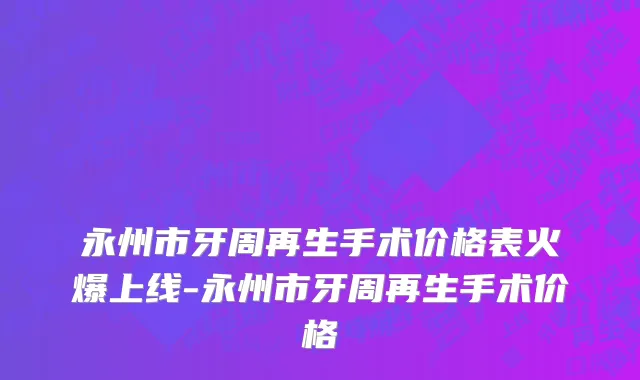永州市牙周再生手术价格表火爆上线-永州市牙周再生手术价格