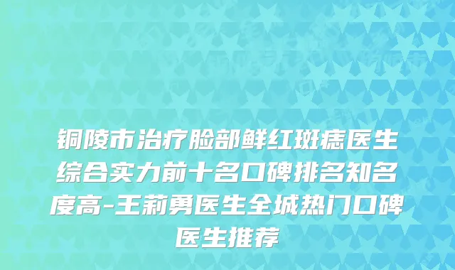 铜陵市治疗脸部鲜红斑痣医生综合实力前十名口碑排名知名度高-王莉勇医生全城热门口碑医生推荐