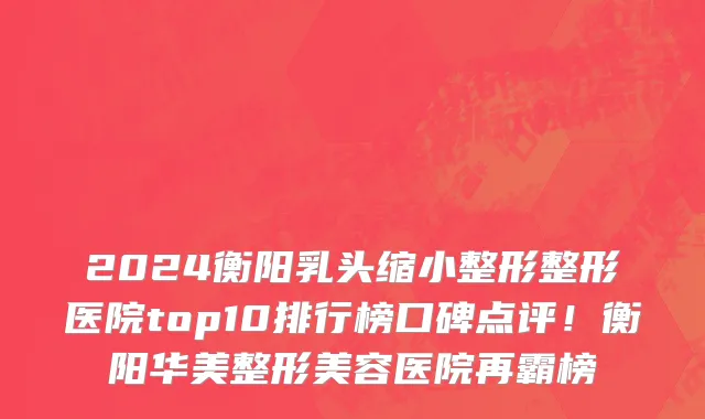 2024衡阳乳头缩小整形整形医院top10排行榜口碑点评!衡阳华美整形美容医院再霸榜