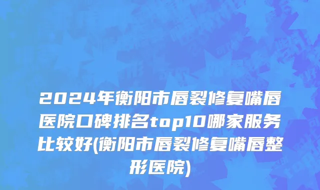 2024年衡阳市唇裂修复嘴唇医院口碑排名top10哪家服务比较好(衡阳市唇裂修复嘴唇整形医院)