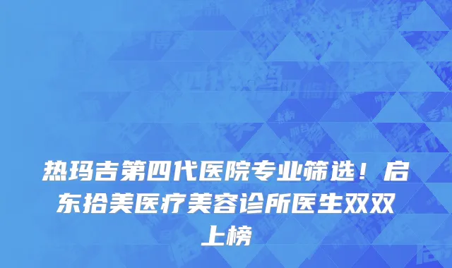 热玛吉第四代医院专业筛选!启东拾美医疗美容诊所医生双双上榜