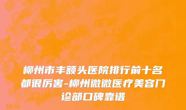 柳州市丰额头医院排行前十名都很厉害-柳州微微医疗美容门诊部口碑靠谱