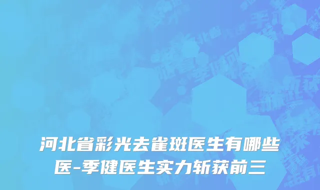 河北省彩光去雀斑医生有哪些医-季健医生实力斩获前三