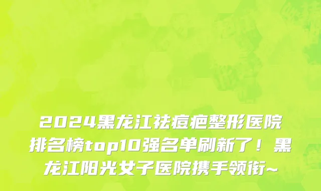 2024黑龙江祛痘疤整形医院排名榜top10强名单刷新了!黑龙江阳光女子医院携手领衔~