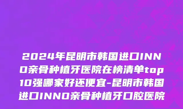 2024年昆明市韩国进口INNO亲骨种植牙医院在榜清单top10强哪家好还便宜-昆明市韩国进口INNO亲骨种植牙口腔医院