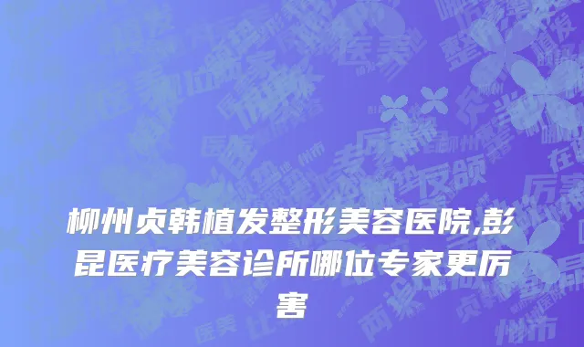 柳州贞韩植发整形美容医院,彭昆医疗美容诊所哪位专家更厉害