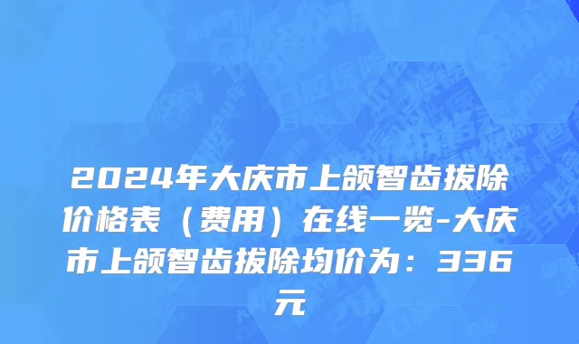 2024年大庆市上颌智齿拔除价格表（费用）在线一览-大庆市上颌智齿拔除均价为：336元