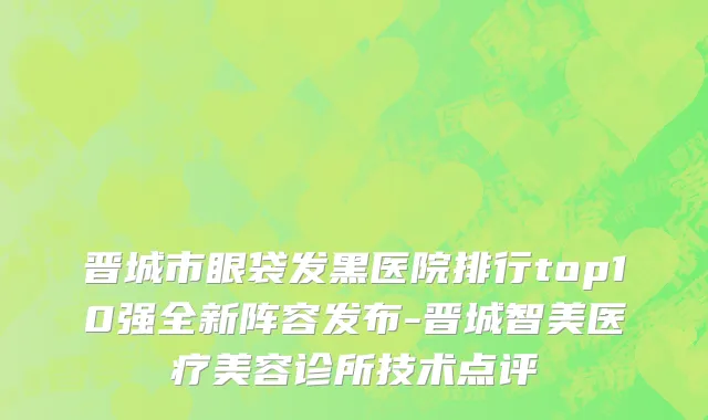 晋城市眼袋发黑医院排行top10强全新阵容发布-晋城智美医疗美容诊所技术点评