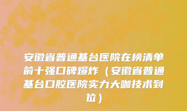 安徽省普通基台医院在榜清单前十强口碑爆炸（安徽省普通基台口腔医院实力大咖技术到位）