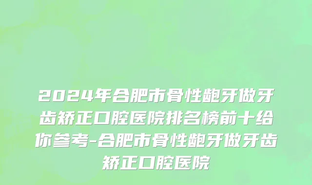2024年合肥市骨性龅牙做牙齿矫正口腔医院排名榜前十给你参考-合肥市骨性龅牙做牙齿矫正口腔医院