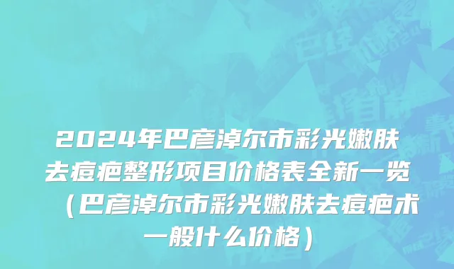 2024年巴彦淖尔市彩光嫩肤去痘疤整形项目价格表全新一览（巴彦淖尔市彩光嫩肤去痘疤术一般什么价格）