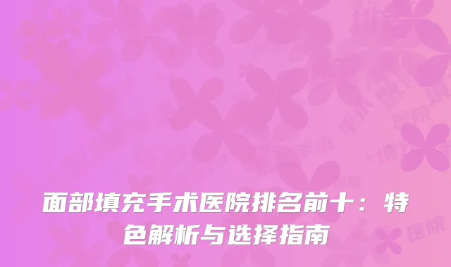 面部填充手术医院排名前十：特色解析与选择指南