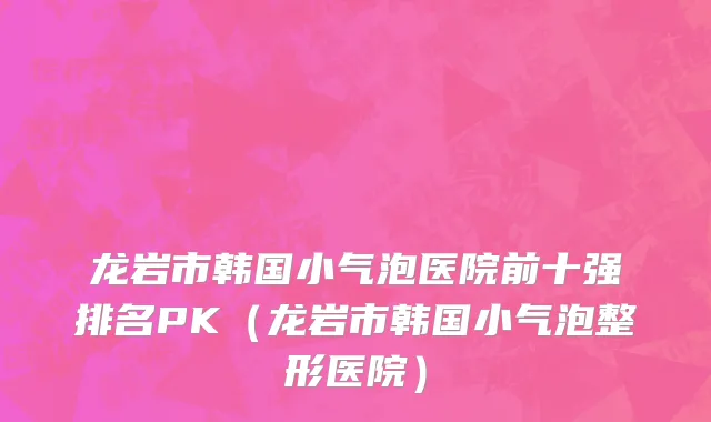 龙岩市韩国小气泡医院前十强排名PK（龙岩市韩国小气泡整形医院）