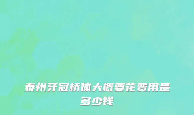 泰州牙冠桥体大概要花费用是多少钱