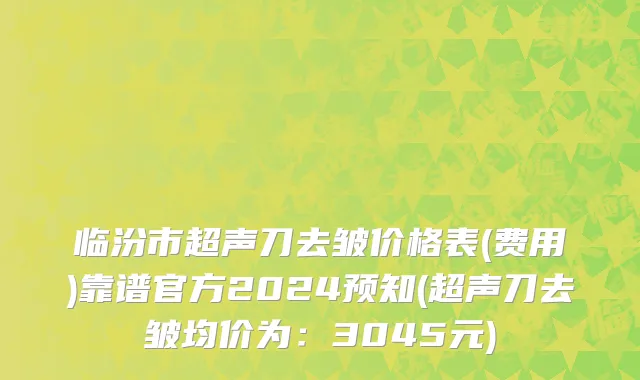 临汾市超声刀去皱价格表(费用)靠谱官方2024预知(超声刀去皱均价为：3045元)