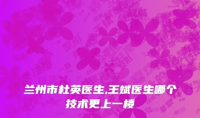 兰州市杜英医生,王斌医生哪个技术更上一楼