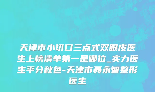 天津市小切口三点式双眼皮医生上榜清单第一是哪位_实力医生平分秋色-天津市聂永智整形医生