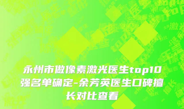 永州市做像素激光医生top10强名单确定-余芳英医生口碑擅长对比查看