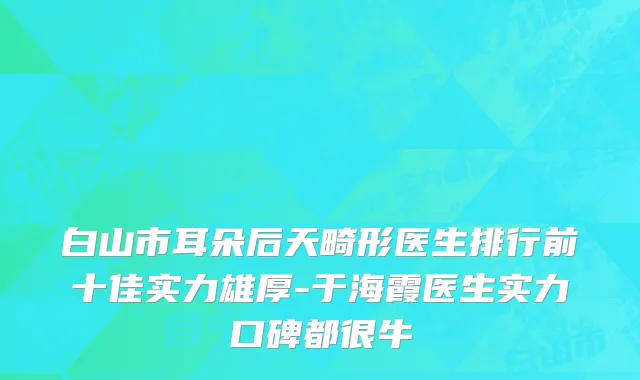 白山市耳朵后天畸形医生排行前十佳实力雄厚-于海霞医生实力口碑都很牛