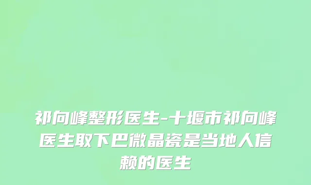 祁向峰整形医生-十堰市祁向峰医生取下巴微晶瓷是当地人信赖的医生