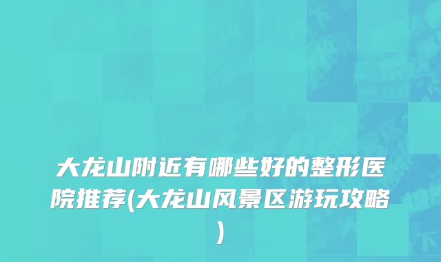 大龙山附近有哪些好的整形医院推荐(大龙山风景区游玩攻略)