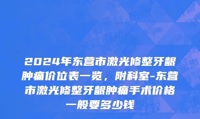2024年东营市激光修整牙龈肿痛价位表一览，附科室-东营市激光修整牙龈肿痛手术价格一般要多少钱