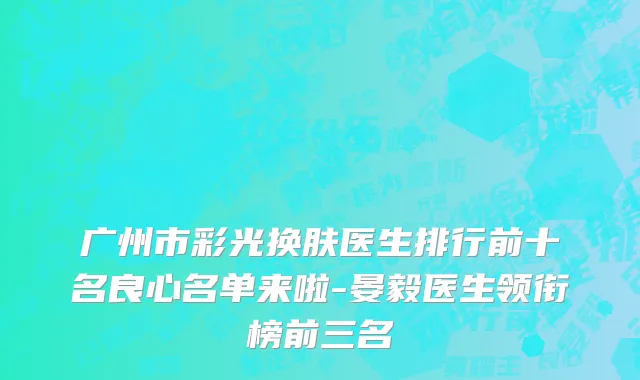 广州市彩光换肤医生排行前十名良心名单来啦-晏毅医生领衔榜前三名