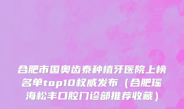 合肥市国奥齿泰种植牙医院上榜名单top10权威发布（合肥瑶海松丰口腔门诊部推荐收藏）