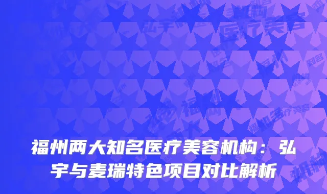 福州两大知名医疗美容机构：弘宇与麦瑞特色项目对比解析