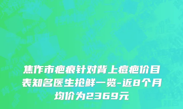 焦作市疤痕针对背上痘疤价目表知名医生抢鲜一览-近8个月均价为2369元