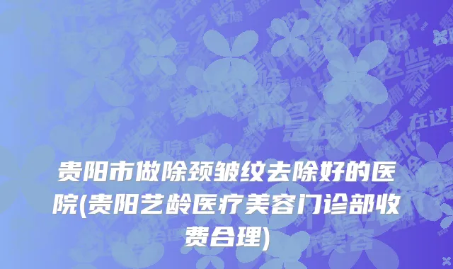 贵阳市做除颈皱纹去除好的医院(贵阳艺龄医疗美容门诊部收费合理)