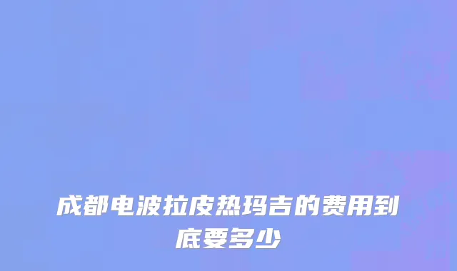 成都电波拉皮热玛吉的费用到底要多少