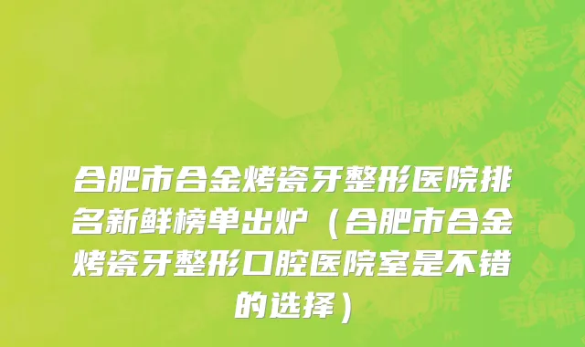 合肥市合金烤瓷牙整形医院排名新鲜榜单出炉（合肥市合金烤瓷牙整形口腔医院室是不错的选择）