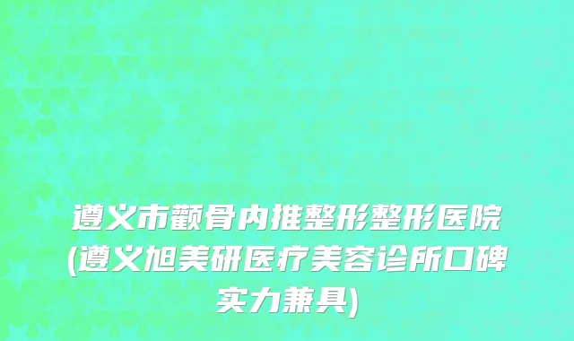 遵义市颧骨内推整形整形医院(遵义旭美研医疗美容诊所口碑实力兼具)