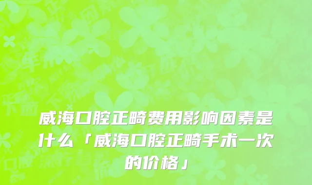威海口腔正畸费用影响因素是什么「威海口腔正畸手术一次的价格」