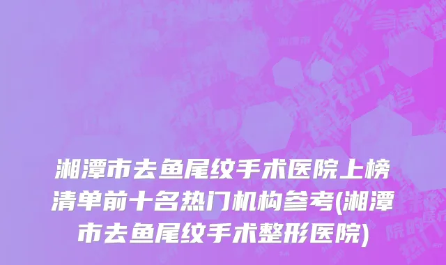 湘潭市去鱼尾纹手术医院上榜清单前十名热门机构参考(湘潭市去鱼尾纹手术整形医院)