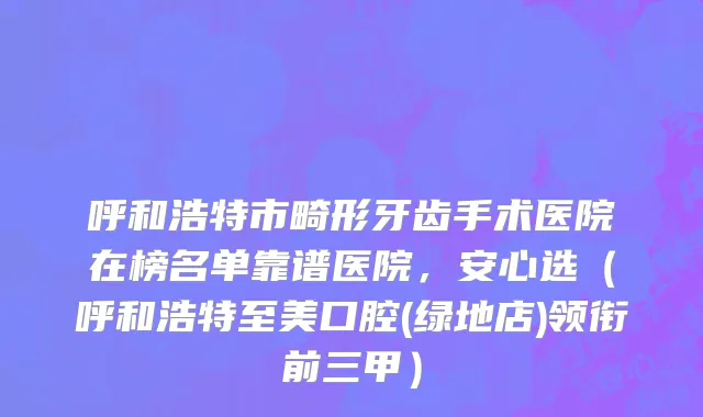 呼和浩特市畸形牙齿手术医院在榜名单靠谱医院，安心选（呼和浩特至美口腔(绿地店)领衔前三甲）