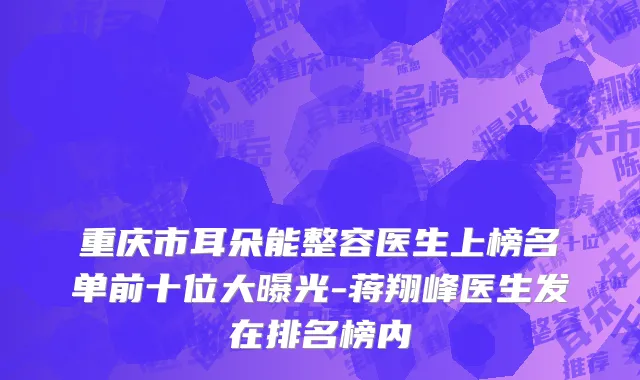 重庆市耳朵能整容医生上榜名单前十位大曝光-蒋翔峰医生发在排名榜内