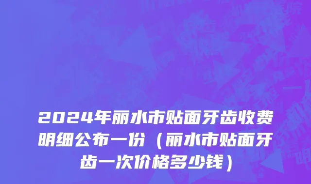 2024年丽水市贴面牙齿收费明细公布一份（丽水市贴面牙齿一次价格多少钱）