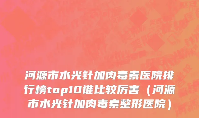 河源市水光针加肉毒素医院排行榜top10谁比较厉害（河源市水光针加肉毒素整形医院）