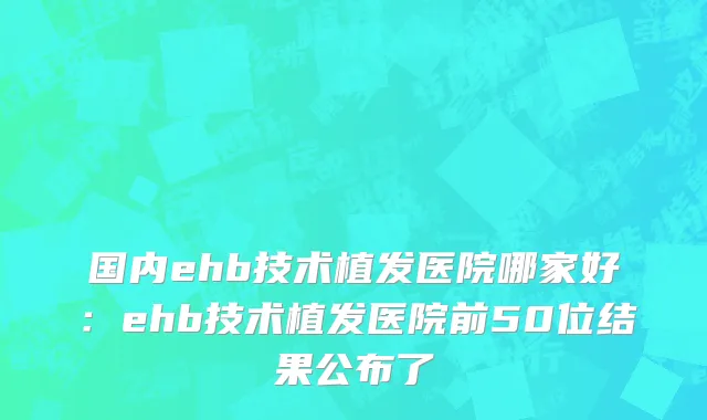 国内ehb技术植发医院哪家好：ehb技术植发医院前50位结果公布了